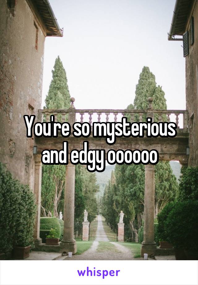 You're so mysterious and edgy oooooo