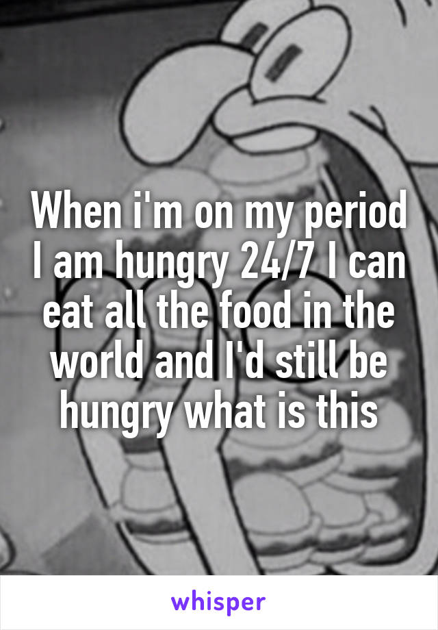 When i'm on my period I am hungry 24/7 I can eat all the food in the world and I'd still be hungry what is this