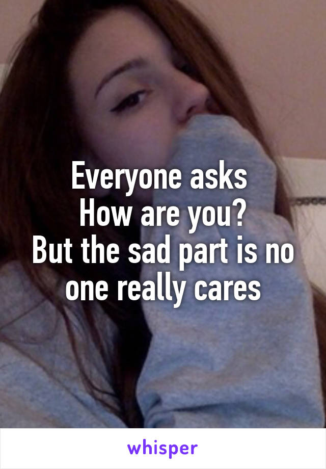 Everyone asks 
How are you?
But the sad part is no one really cares