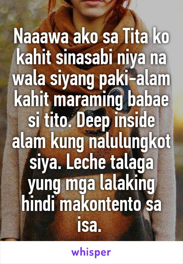 Naaawa ako sa Tita ko kahit sinasabi niya na wala siyang paki-alam kahit maraming babae si tito. Deep inside alam kung nalulungkot siya. Leche talaga yung mga lalaking hindi makontento sa isa. 