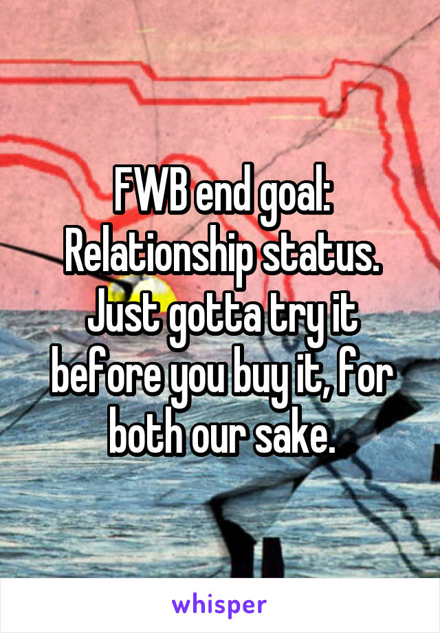 FWB end goal:
Relationship status.
Just gotta try it before you buy it, for both our sake.