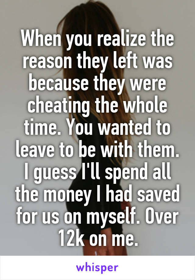 When you realize the reason they left was because they were cheating the whole time. You wanted to leave to be with them. I guess I'll spend all the money I had saved for us on myself. Over 12k on me.