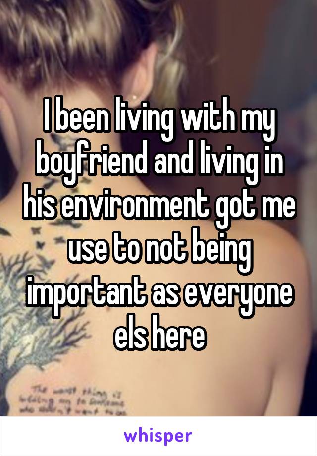 I been living with my boyfriend and living in his environment got me use to not being important as everyone els here