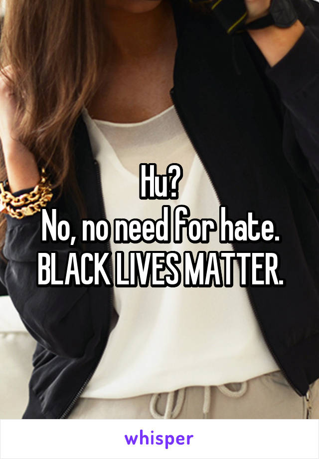 Hu?
No, no need for hate.
BLACK LIVES MATTER.