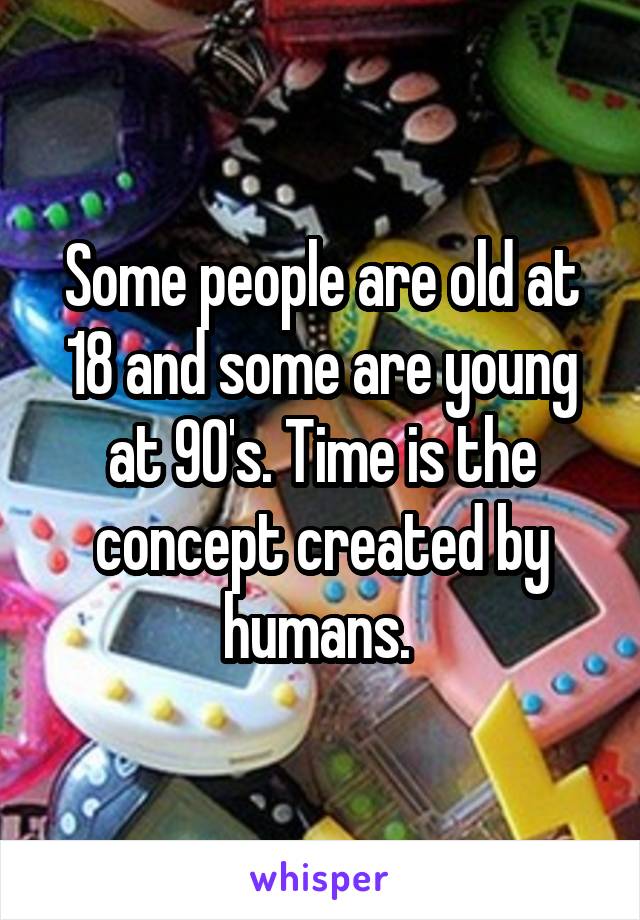 Some people are old at 18 and some are young at 90's. Time is the concept created by humans. 