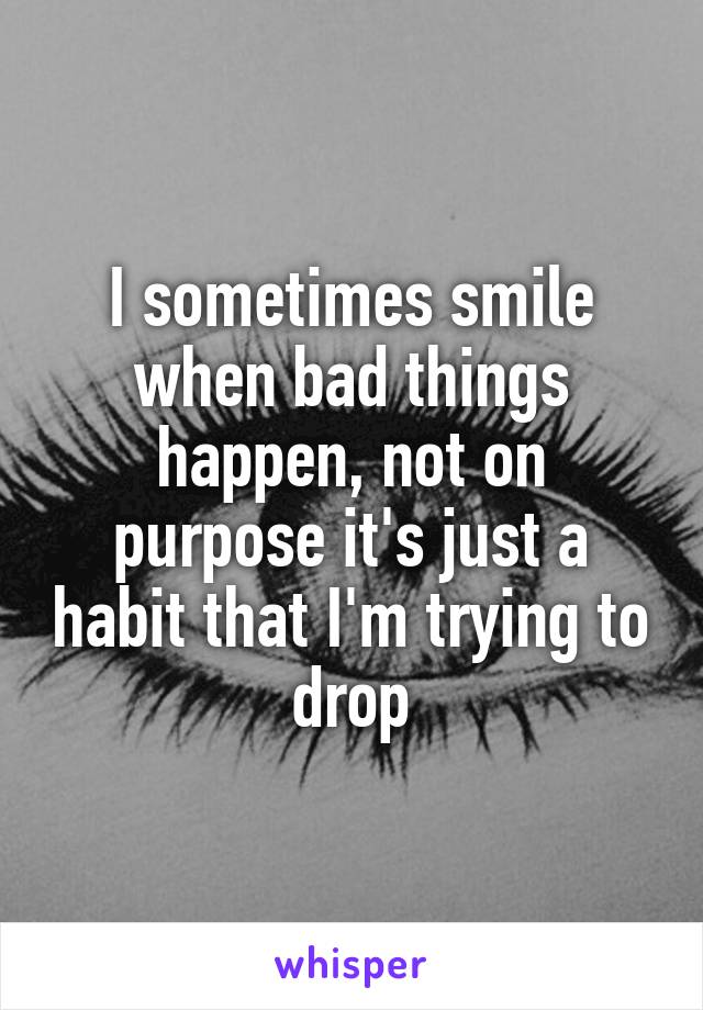 I sometimes smile when bad things happen, not on purpose it's just a habit that I'm trying to drop