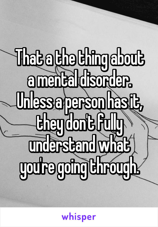 That a the thing about a mental disorder. Unless a person has it, they don't fully understand what you're going through.