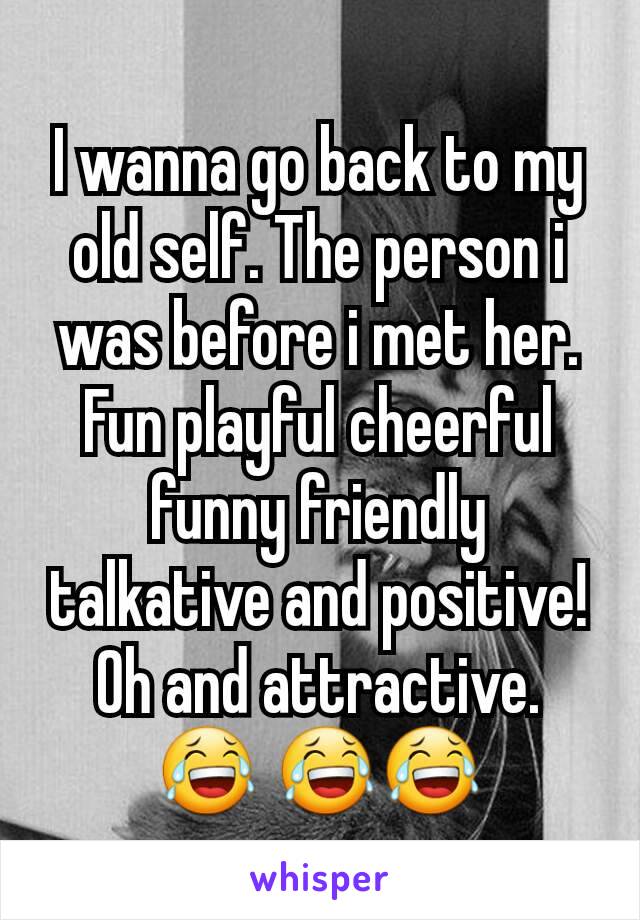 I wanna go back to my old self. The person i was before i met her. Fun playful cheerful funny friendly talkative and positive! Oh and attractive. 😂 😂😂