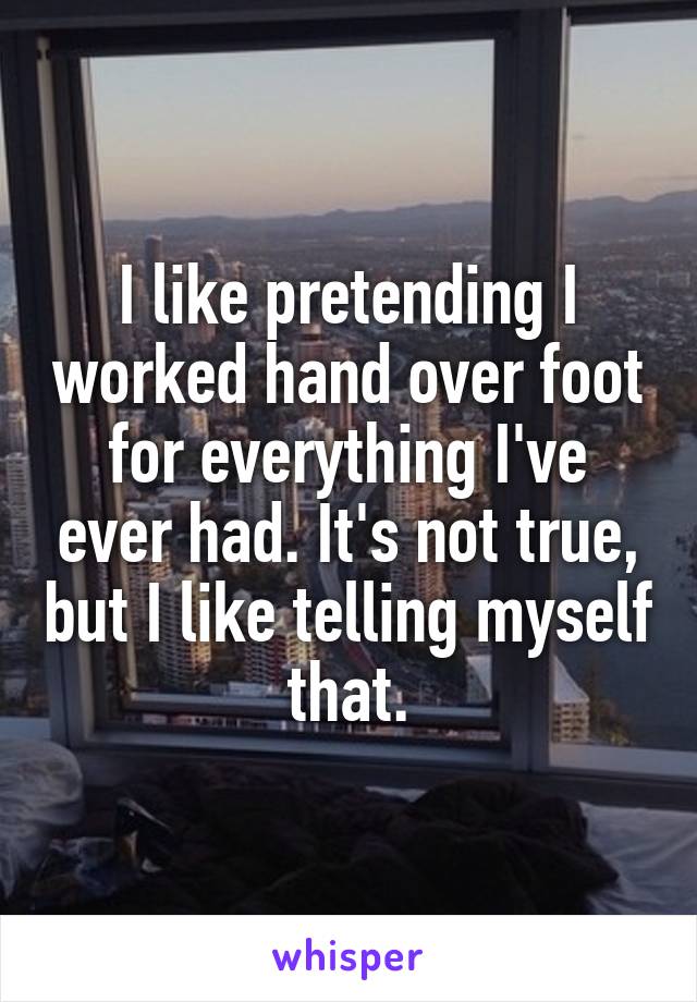 I like pretending I worked hand over foot for everything I've ever had. It's not true, but I like telling myself that.