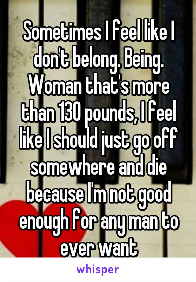 Sometimes I feel like I don't belong. Being. Woman that's more than 130 pounds, I feel like I should just go off somewhere and die because I'm not good enough for any man to ever want