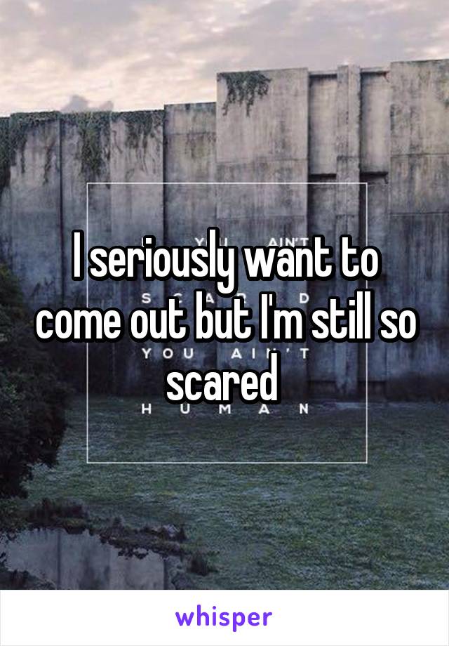 I seriously want to come out but I'm still so scared 