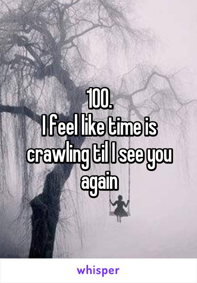 100.
I feel like time is crawling til I see you again