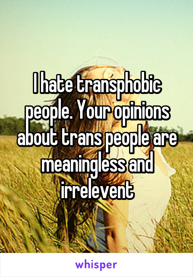 I hate transphobic people. Your opinions about trans people are meaningless and irrelevent