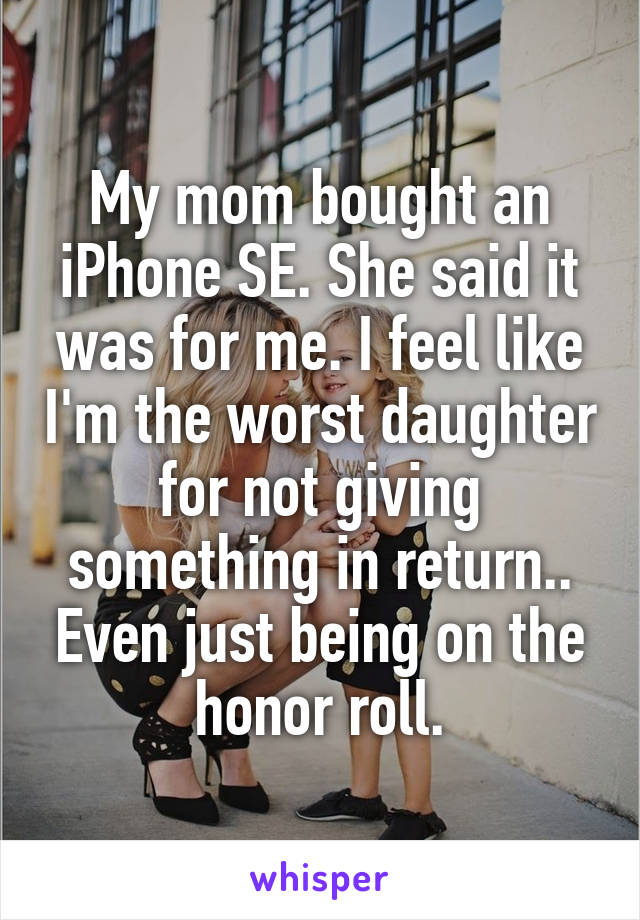 My mom bought an iPhone SE. She said it was for me. I feel like I'm the worst daughter for not giving something in return.. Even just being on the honor roll.