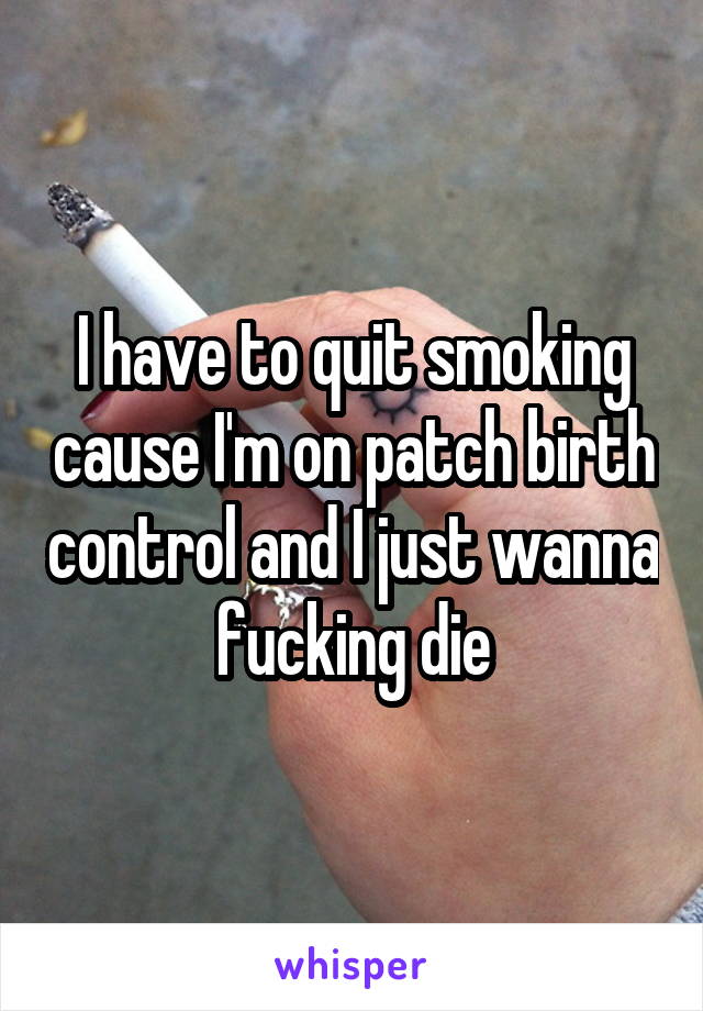 I have to quit smoking cause I'm on patch birth control and I just wanna fucking die