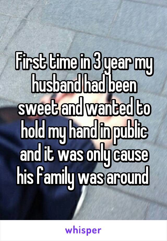 First time in 3 year my husband had been sweet and wanted to hold my hand in public and it was only cause his family was around 