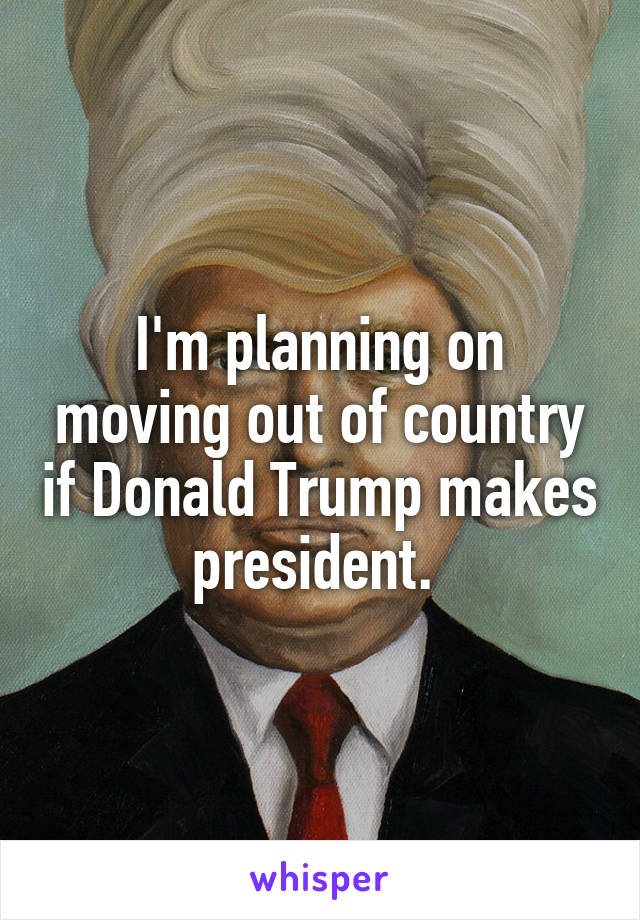 I'm planning on moving out of country if Donald Trump makes president. 