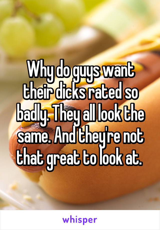 Why do guys want their dicks rated so badly. They all look the same. And they're not that great to look at. 