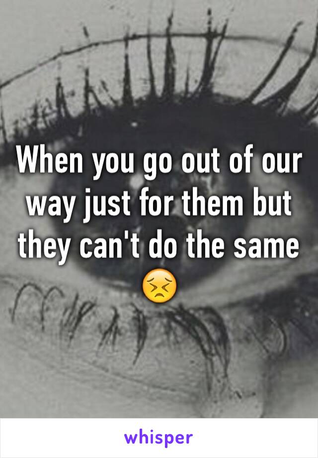 When you go out of our way just for them but they can't do the same 😣