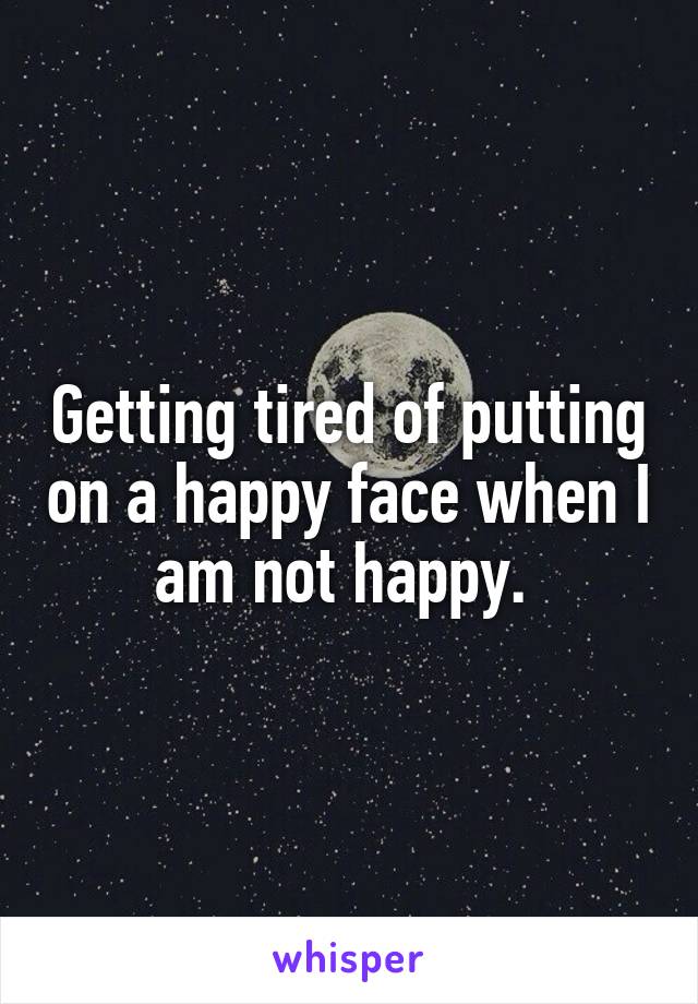 Getting tired of putting on a happy face when I am not happy. 