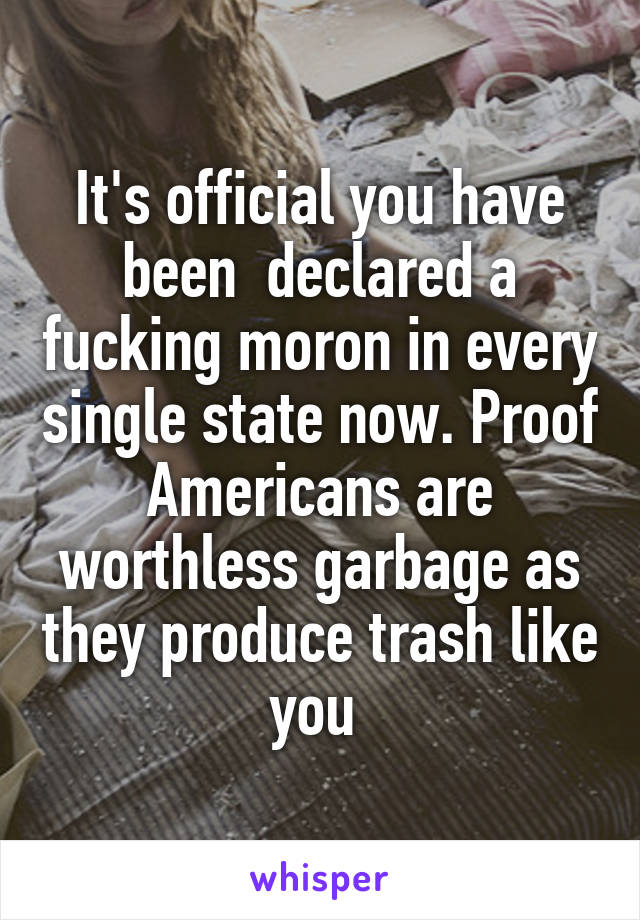 It's official you have been  declared a fucking moron in every single state now. Proof Americans are worthless garbage as they produce trash like you 