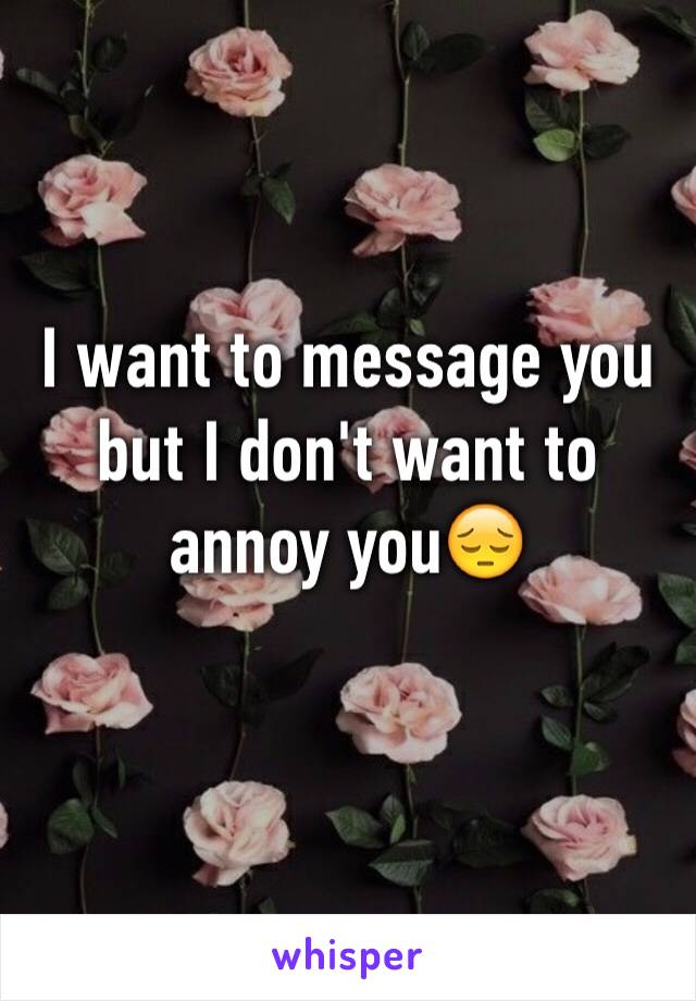 I want to message you but I don't want to annoy you😔