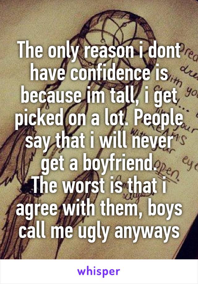 The only reason i dont have confidence is because im tall, i get picked on a lot. People say that i will never get a boyfriend.
The worst is that i agree with them, boys call me ugly anyways