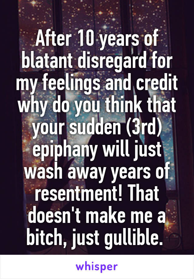 After 10 years of blatant disregard for my feelings and credit why do you think that your sudden (3rd) epiphany will just wash away years of resentment! That doesn't make me a bitch, just gullible. 