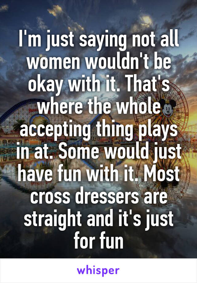 I'm just saying not all women wouldn't be okay with it. That's where the whole accepting thing plays in at. Some would just have fun with it. Most cross dressers are straight and it's just for fun