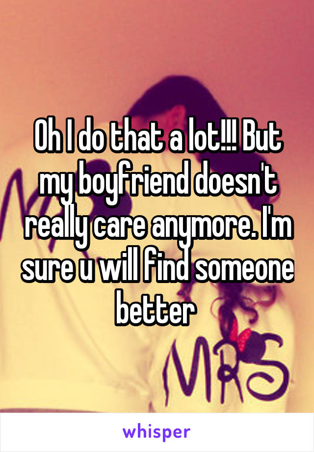 Oh I do that a lot!!! But my boyfriend doesn't really care anymore. I'm sure u will find someone better 