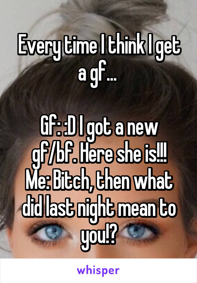 Every time I think I get a gf... 

Gf: :D I got a new gf/bf. Here she is!!!
Me: Bitch, then what did last night mean to you!?