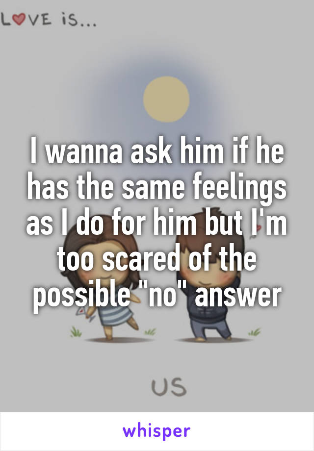 I wanna ask him if he has the same feelings as I do for him but I'm too scared of the possible "no" answer