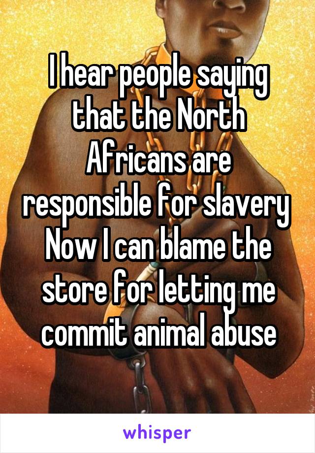 I hear people saying that the North Africans are responsible for slavery 
Now I can blame the store for letting me commit animal abuse
