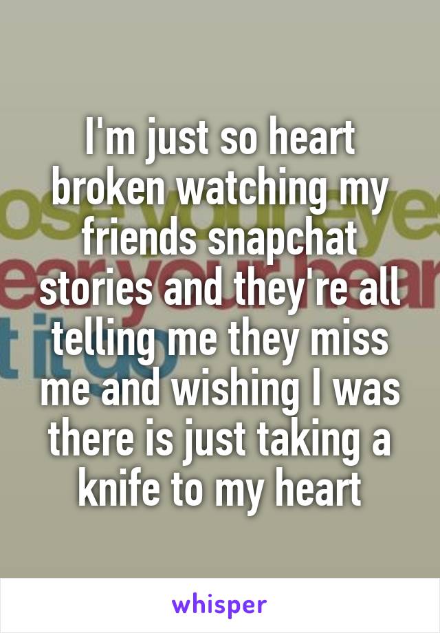 I'm just so heart broken watching my friends snapchat stories and they're all telling me they miss me and wishing I was there is just taking a knife to my heart