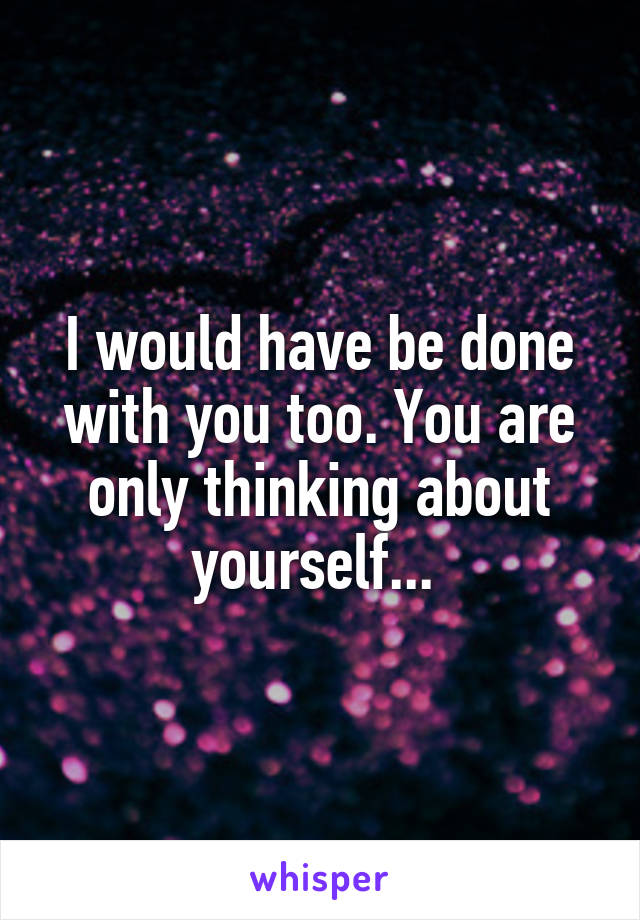 I would have be done with you too. You are only thinking about yourself... 