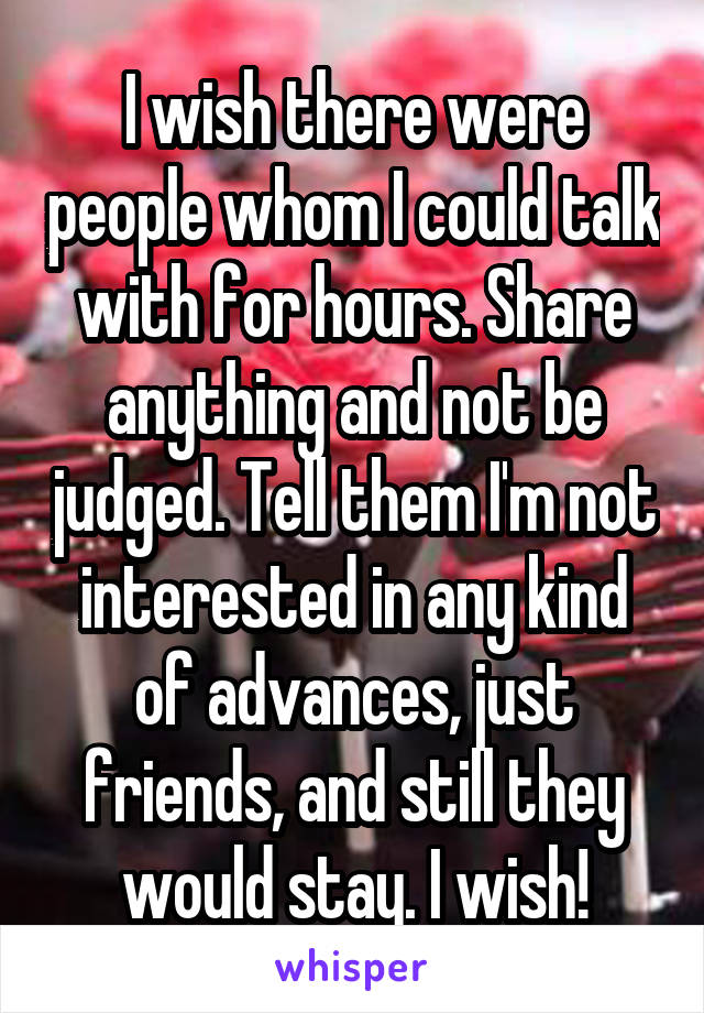 I wish there were people whom I could talk with for hours. Share anything and not be judged. Tell them I'm not interested in any kind of advances, just friends, and still they would stay. I wish!