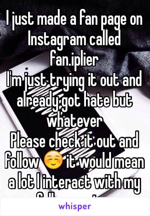 I just made a fan page on Instagram called fan.iplier
I'm just trying it out and already got hate but whatever 
Please check it out and follow ☺️ it would mean a lot I interact with my followers too