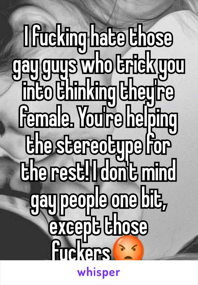 I fucking hate those gay guys who trick you into thinking they're female. You're helping the stereotype for the rest! I don't mind gay people one bit, except those fuckers😡