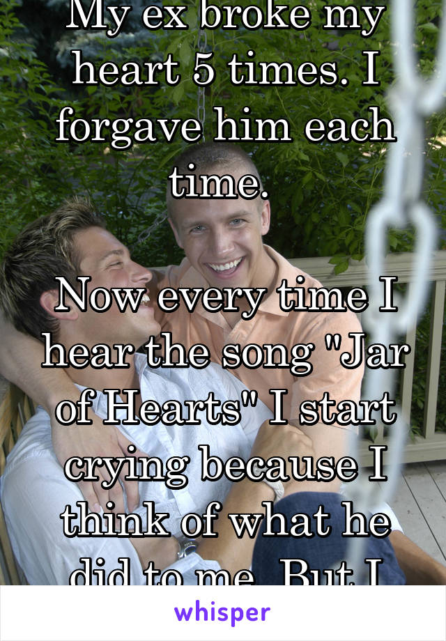 My ex broke my heart 5 times. I forgave him each time. 

Now every time I hear the song "Jar of Hearts" I start crying because I think of what he did to me. But I still miss him.