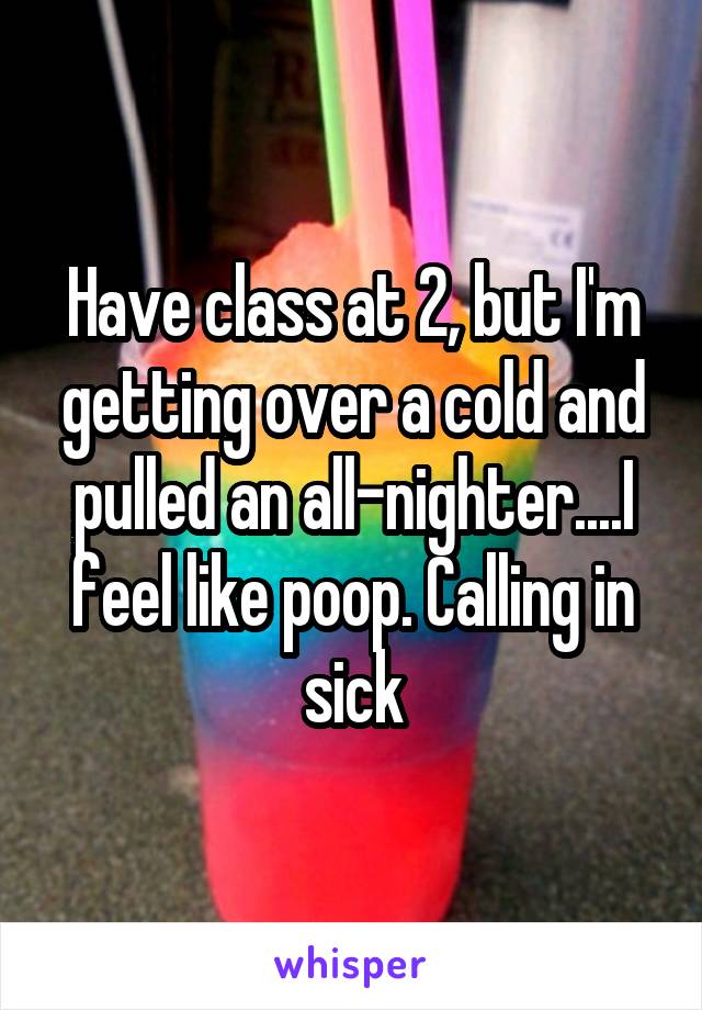 Have class at 2, but I'm getting over a cold and pulled an all-nighter....I feel like poop. Calling in sick