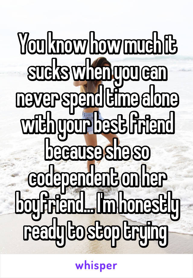 You know how much it sucks when you can never spend time alone with your best friend because she so codependent on her boyfriend... I'm honestly ready to stop trying 