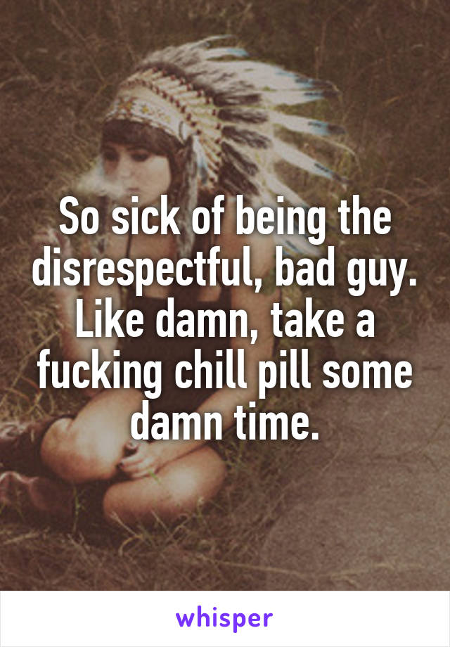 So sick of being the disrespectful, bad guy. Like damn, take a fucking chill pill some damn time.