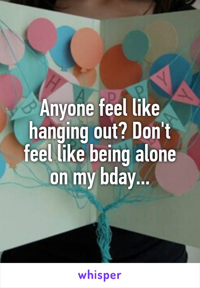 Anyone feel like hanging out? Don't feel like being alone on my bday...