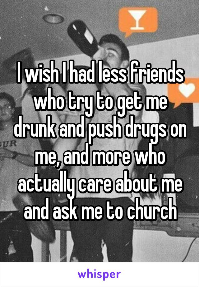 I wish I had less friends who try to get me drunk and push drugs on me, and more who actually care about me and ask me to church