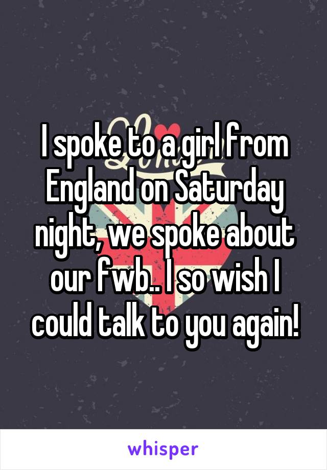 I spoke to a girl from England on Saturday night, we spoke about our fwb.. I so wish I could talk to you again!