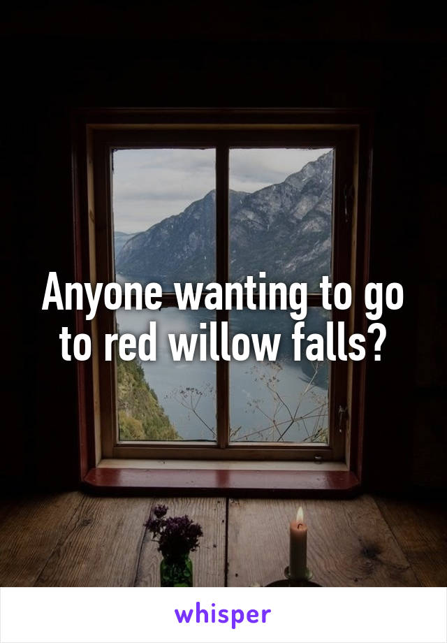 Anyone wanting to go to red willow falls?