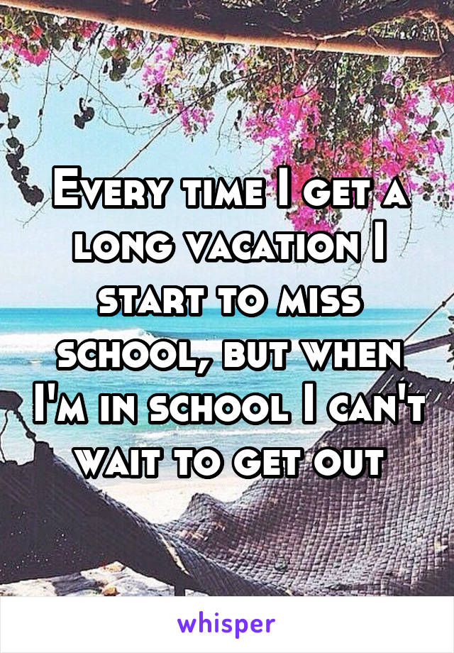 Every time I get a long vacation I start to miss school, but when I'm in school I can't wait to get out