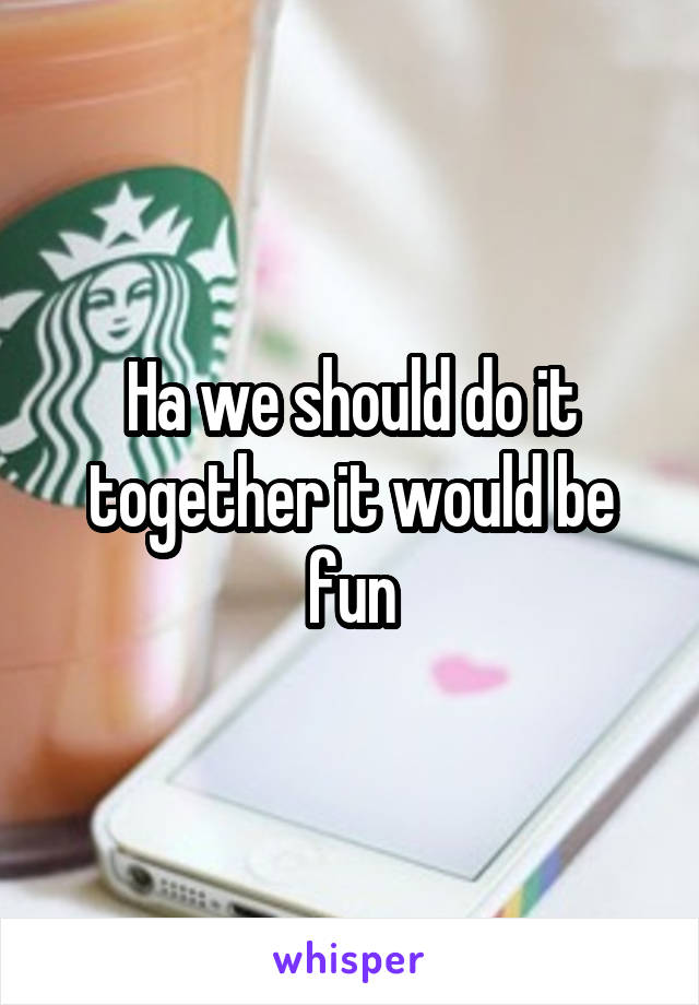 Ha we should do it together it would be fun