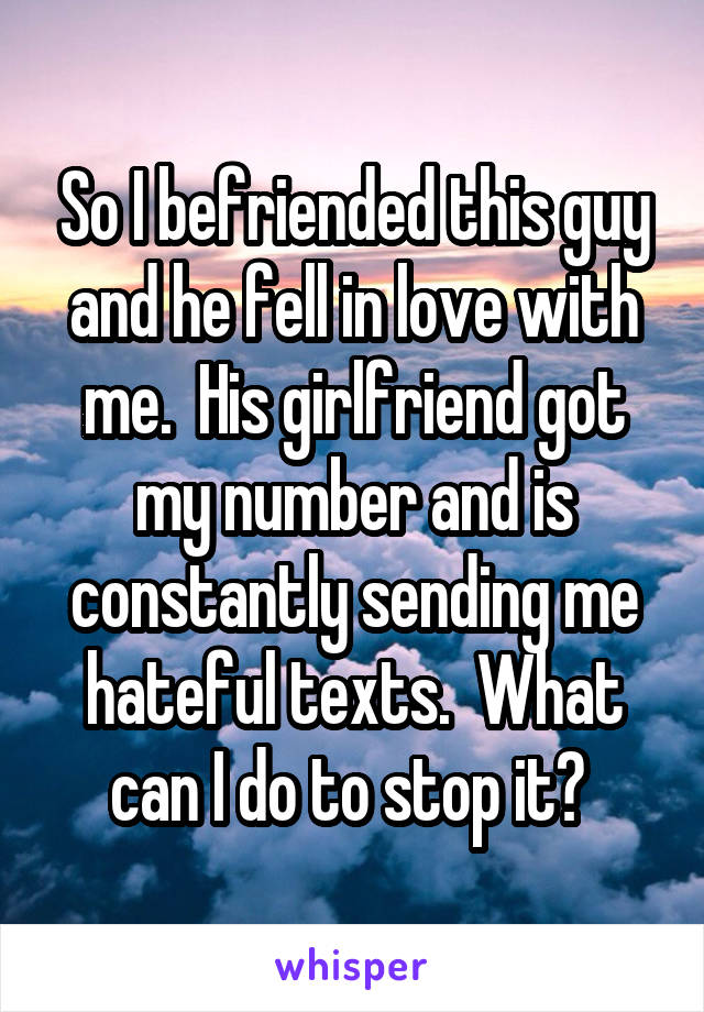 So I befriended this guy and he fell in love with me.  His girlfriend got my number and is constantly sending me hateful texts.  What can I do to stop it? 