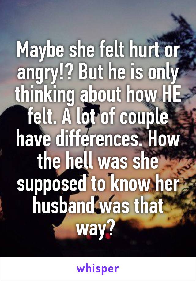 Maybe she felt hurt or angry!? But he is only thinking about how HE felt. A lot of couple have differences. How the hell was she supposed to know her husband was that way? 